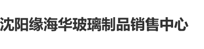 女人被日喷水口入白虎沈阳缘海华玻璃制品销售中心